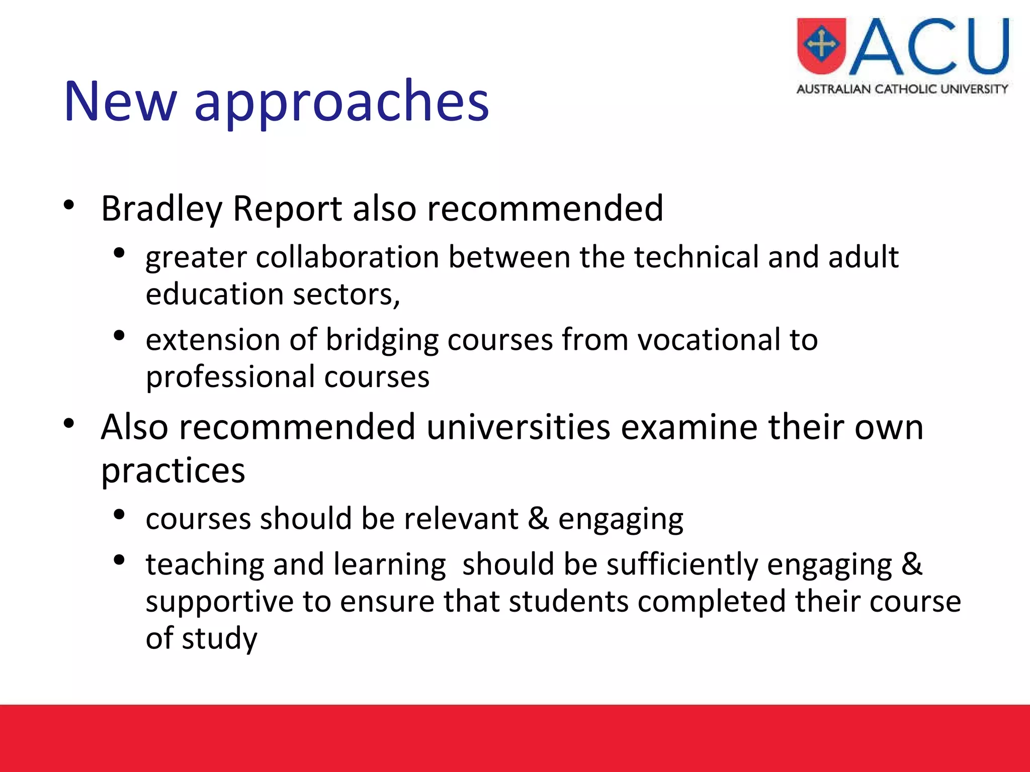 New approaches Bradley Report also recommended greater collaboration between the technical and adult education sectors,  extension of bridging courses from vocational to professional courses  Also recommended universities examine their own practices courses should be relevant & engaging  teaching and learning  should be sufficiently engaging & supportive to ensure that students completed their course of study 