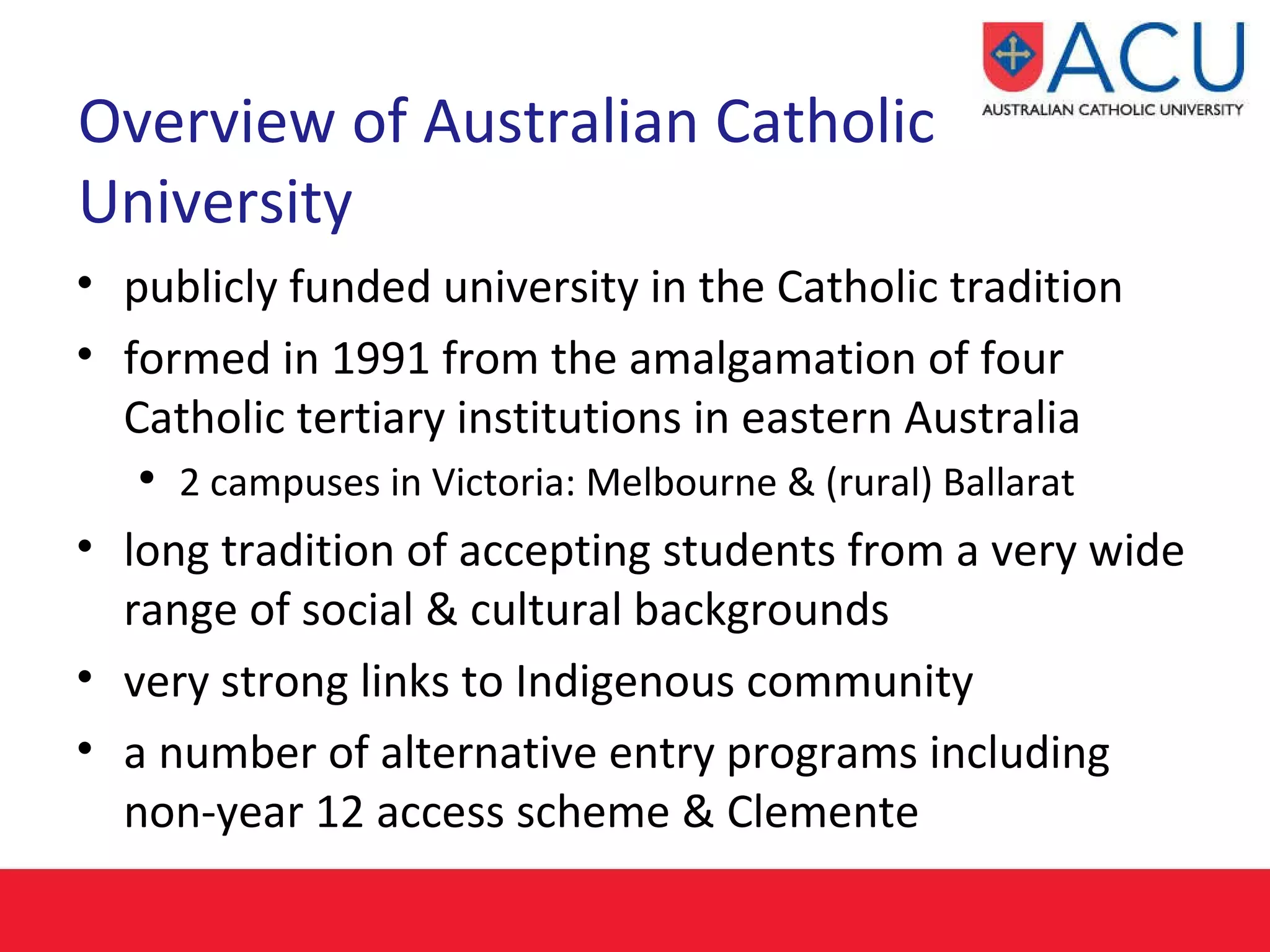 Overview of Australian Catholic University publicly funded university in the Catholic tradition  formed in 1991 from the amalgamation of four Catholic tertiary institutions in eastern Australia   2 campuses in Victoria: Melbourne & (rural) Ballarat long tradition of accepting students from a very wide range of social & cultural backgrounds   very strong links to Indigenous community a number of alternative entry programs  including non-year 12 access scheme & Clemente 