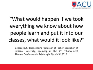 “ What would happen if we took everything we know about how people learn and put it into our classes, what would it look like?” George Kuh, Chancellor’s Professor of Higher Education at Indiana University, speaking at the 7 th  Enhancement Themes Conference in Edinburgh, March 3 rd  2010 
