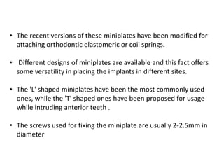 • The recent versions of these miniplates have been modified for
attaching orthodontic elastomeric or coil springs.
• Different designs of miniplates are available and this fact offers
some versatility in placing the implants in different sites.
• The 'L' shaped miniplates have been the most commonly used
ones, while the 'T' shaped ones have been proposed for usage
while intruding anterior teeth .
• The screws used for fixing the miniplate are usually 2-2.5mm in
diameter
 