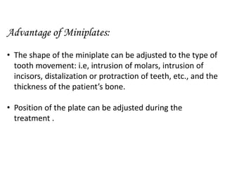 Advantage of Miniplates:
• The shape of the miniplate can be adjusted to the type of
tooth movement: i.e, intrusion of molars, intrusion of
incisors, distalization or protraction of teeth, etc., and the
thickness of the patient’s bone.
• Position of the plate can be adjusted during the
treatment .
 