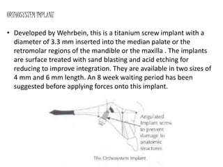 ORTHOSYSTEM IMPLANT
• Developed by Wehrbein, this is a titanium screw implant with a
diameter of 3.3 mm inserted into the median palate or the
retromolar regions of the mandible or the maxilla . The implants
are surface treated with sand blasting and acid etching for
reducing to improve integration. They are available in two sizes of
4 mm and 6 mm length. An 8 week waiting period has been
suggested before applying forces onto this implant.
 