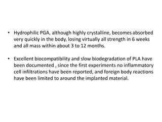 • Hydrophilic PGA, although highly crystalline, becomes absorbed
very quickly in the body, losing virtually all strength in 6 weeks
and all mass within about 3 to 12 months.
• Excellent biocompatibility and slow biodegradation of PLA have
been documented , since the first experiments no inflammatory
cell infiltrations have been reported, and foreign body reactions
have been limited to around the implanted material.
 