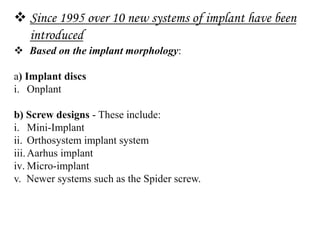  Since 1995 over 10 new systems of implant have been
introduced
 Based on the implant morphology:
a) Implant discs
i. Onplant
b) Screw designs - These include:
i. Mini-Implant
ii. Orthosystem implant system
iii.Aarhus implant
iv. Micro-implant
v. Newer systems such as the Spider screw.
 