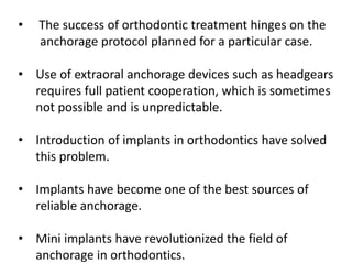 • The success of orthodontic treatment hinges on the
anchorage protocol planned for a particular case.
• Use of extraoral anchorage devices such as headgears
requires full patient cooperation, which is sometimes
not possible and is unpredictable.
• Introduction of implants in orthodontics have solved
this problem.
• Implants have become one of the best sources of
reliable anchorage.
• Mini implants have revolutionized the field of
anchorage in orthodontics.
 