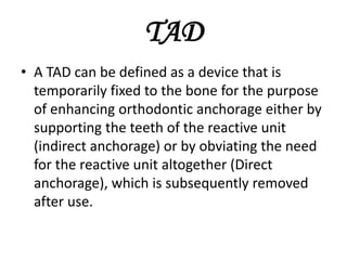 TAD
• A TAD can be defined as a device that is
temporarily fixed to the bone for the purpose
of enhancing orthodontic anchorage either by
supporting the teeth of the reactive unit
(indirect anchorage) or by obviating the need
for the reactive unit altogether (Direct
anchorage), which is subsequently removed
after use.
 