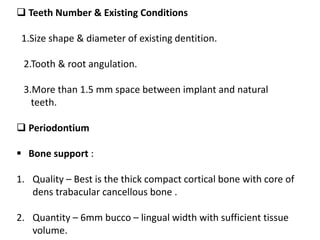  Teeth Number & Existing Conditions
1.Size shape & diameter of existing dentition.
2.Tooth & root angulation.
3.More than 1.5 mm space between implant and natural
teeth.
 Periodontium
 Bone support :
1. Quality – Best is the thick compact cortical bone with core of
dens trabacular cancellous bone .
2. Quantity – 6mm bucco – lingual width with sufficient tissue
volume.
 