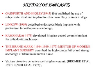 HISTORY OF IMPLANTS
 GAINFORTH AND HIGLEY(1945) first published the use of
subperiostel vitallium implant to retract maxillary canines in dogs
 LINKOW (1969) described endosseous blade implants with
perforation for orthodontic anchorage.
 KAWAHARA( 1975) developed Bioglass coated ceramic implant
for orthodontic anchorage.
 THE BRANE MARK ( 1964,1969, 1977) MENTOR OF MODERN
IMPLANT SURGERY described the high compatibility and strong
anchorage of titanium in human tissue.
 Various bioactive ceramics such as glass ceramic (BROMER ET AL
1977,HENCH ET AL 1973) ,
 