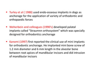  Turley et al ( 1988) used endo-osseous implants in dogs as
anchorage for the application of variety of orthodontic and
orthopaedic forces
 Weherbein and colleagues (1990’s) developed palatal
implants called “Straumnn orthosystem” which was specially
designed for orthodontics anchorage
 Kanomi (1997) first reported the clinical use of mini implants
for orthodontic anchorage. He implanted mini bone screw of
1.2 mm diameter and 6 mm length in the alveolar bone
between root apices of mandibular incisors and did intrusion
of mandibular incisors
 