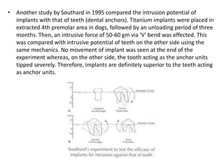 • Another study by Southard in 1995 compared the intrusion potential of
implants with that of teeth (dental anchors). Titanium implants were placed in
extracted 4th premolar area in dogs, followed by an unloading period of three
months. Then, an intrusive force of 50-60 gm via 'V' bend was effected. This
was compared with intrusive potential of teeth on the other side using the
same mechanics. No movement of implant was seen at the end of the
experiment whereas, on the other side, the tooth acting as the anchor units
tipped severely. Therefore, implants are definitely superior to the teeth acting
as anchor units.
 