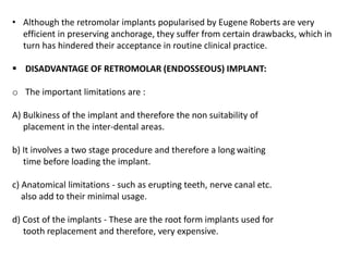 • Although the retromolar implants popularised by Eugene Roberts are very
efficient in preserving anchorage, they suffer from certain drawbacks, which in
turn has hindered their acceptance in routine clinical practice.
 DISADVANTAGE OF RETROMOLAR (ENDOSSEOUS) IMPLANT:
o The important limitations are :
A) Bulkiness of the implant and therefore the non suitability of
placement in the inter-dental areas.
b) It involves a two stage procedure and therefore a long waiting
time before loading the implant.
c) Anatomical limitations - such as erupting teeth, nerve canal etc.
also add to their minimal usage.
d) Cost of the implants - These are the root form implants used for
tooth replacement and therefore, very expensive.
 