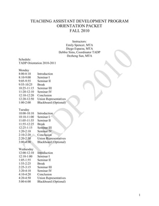 TEACHING ASSISTANT DEVELOPMENT PROGRAM
                  ORIENTATION PACKET
                        FALL 2010

                                       Instructors:
                                  Emily Spencer, MTA
                                  Diego Esparza, MTA
                             Debbie Sims, Coordinator TADP
                                  Dezheng Sun, MTA
Schedule:
TADP Orientation 2010-2011

Monday
8:00-8:10     Introduction
8:10-9:00     Seminar I
9:05-9:55     Seminar II
9:55-10:25    Break
10:25-11:15   Seminar III
11:20-12:10   Seminar IV
12:10-12:20   Conclusion
12:20-12:50   Union Representatives
1:00-2:00     Blackboard (Optional)

Tuesday
10:00-10:10   Introduction
10:10-11:00   Seminar I
11:05-11:55   Seminar II
11:55-12:25   Break
12:25-1:15    Seminar III
1:20-2:10     Seminar IV
2:10-2:20     Conclusion
2:20-2:50     Union Representatives
3:00-4:00     Blackboard (Optional)

Wednesday
12:00-12:10   Introduction
12:10-1:00    Seminar I
1:05-1:55     Seminar II
1:55-2:25     Break
2:25-3:15     Seminar III
3:20-4:10     Seminar IV
4:10-4:20     Conclusion
4:20-4:50     Union Representatives
5:00-6:00     Blackboard (Optional)



                                                             1
 
