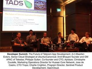 Developer Summit. The Future of Telecom App Development. (l-r) Maarten
Ectors, Senior Cloud Strategist at Ubuntu/Canonical; Amit Bhayani founder and GM
APAC of Telestax; Philippe Sultan, Co-founder and CTO, Apidaze; Christophe
Coutelle, Marketing Operations Director for Huawei Core Network; Jose de
Castro, CTO Tropo; Charlie Crighton, Program Director, Sentinel Product
Development, OpenCloud.

 