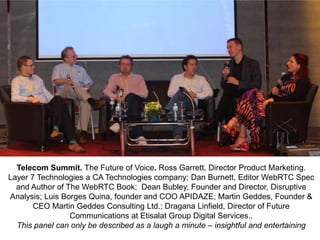 Telecom Summit. The Future of Voice. Ross Garrett, Director Product Marketing.
Layer 7 Technologies a CA Technologies company; Dan Burnett, Editor WebRTC Spec
and Author of The WebRTC Book; Dean Bubley, Founder and Director, Disruptive
Analysis; Luis Borges Quina, founder and COO APIDAZE; Martin Geddes, Founder &
CEO Martin Geddes Consulting Ltd.; Dragana Linfield, Director of Future
Communications at Etisalat Group Digital Services..
This panel can only be described as a laugh a minute – insightful and entertaining

 