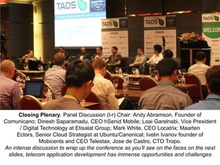 Closing Plenary. Panel Discussion (l-r) Chair: Andy Abramson, Founder of
Comunicano; Dinesh Saparamadu, CEO hSenid Mobile; Loai Garelnabi, Vice President
/ Digital Technology at Etisalat Group; Mark White, CEO Locatrix; Maarten
Ectors, Senior Cloud Strategist at Ubuntu/Canonical; Ivelin Ivanov founder of
Mobicents and CEO Telestax; Jose de Castro, CTO Tropo.
An intense discussion to wrap up the conference as you’ll see on the faces on the next
slides, telecom application development has immense opportunities and challenges

 