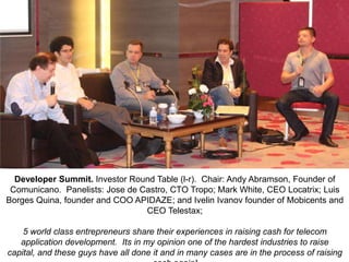 Developer Summit. Investor Round Table (l-r). Chair: Andy Abramson, Founder of
Comunicano. Panelists: Jose de Castro, CTO Tropo; Mark White, CEO Locatrix; Luis
Borges Quina, founder and COO APIDAZE; and Ivelin Ivanov founder of Mobicents and
CEO Telestax;
5 world class entrepreneurs share their experiences in raising cash for telecom
application development. Its in my opinion one of the hardest industries to raise
capital, and these guys have all done it and in many cases are in the process of raising

 