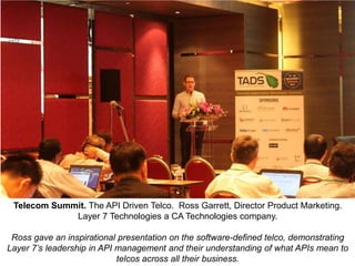 Telecom Summit. The API Driven Telco. Ross Garrett, Director Product Marketing.
Layer 7 Technologies a CA Technologies company.
Ross gave an inspirational presentation on the software-defined telco, demonstrating
Layer 7’s leadership in API management and their understanding of what APIs mean to
telcos across all their business.

 
