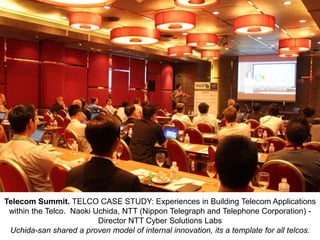 Telecom Summit. TELCO CASE STUDY: Experiences in Building Telecom Applications
within the Telco. Naoki Uchida, NTT (Nippon Telegraph and Telephone Corporation) Director NTT Cyber Solutions Labs
Uchida-san shared a proven model of internal innovation, its a template for all telcos.

 