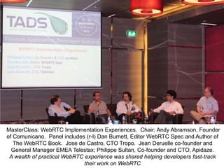 MasterClass: WebRTC Implementation Experiences. Chair: Andy Abramson, Founder
of Comunicano. Panel includes (r-l) Dan Burnett, Editor WebRTC Spec and Author of
The WebRTC Book. Jose de Castro, CTO Tropo. Jean Deruelle co-founder and
General Manager EMEA Telestax; Philippe Sultan, Co-founder and CTO, Apidaze.
A wealth of practical WebRTC experience was shared helping developers fast-track
their work on WebRTC

 