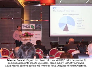 Telecom Summit. Beyond the phone call: How WebRTC helps developers fit
communications into specific use-cases. Dean Bubley, Disruptive Analysis
Dean opened people’s eyes to the wealth of value untapped in communications.

 