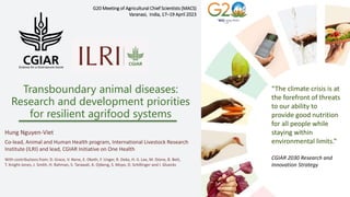 Transboundary animal diseases:
Research and development priorities
for resilient agrifood systems
G20 Meeting of Agricultural Chief Scientists (MACS)
Varanasi, India, 17–19 April 2023
“The climate crisis is at
the forefront of threats
to our ability to
provide good nutrition
for all people while
staying within
environmental limits.”
CGIAR 2030 Research and
Innovation Strategy
Hung Nguyen-Viet
Co-lead, Animal and Human Health program, International Livestock Research
Institute (ILRI) and lead, CGIAR Initiative on One Health
With contributions from: D. Grace, V. Nene, E. Okoth, F. Unger, R. Deka, H.-S. Lee, M. Dione, B. Bett,
T. Knight-Jones, J. Smith, H. Rahman, S. Tarawali, A. Djikeng, S. Moyo, D. Schillinger and I. Gluecks
 