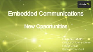 Embedded Communications
New Opportunities
Dragana  Linﬁeld
Director  of  Future  Comms  
E8salat  Group
Digital  Services  Unit

 