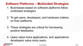 Software Platforms – Multisided Strategies
1. Businesses based on software platforms follow
multisided strategies

2. To get users, developers, and hardware makers
on their platforms.
3. These strategies are critical for harnessing
positive feedbacks.
4. Users value more applications, and applications
developers value more users.
2013/11/23

Huawei Confidential

Page 10

 