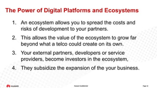 The Power of Digital Platforms and Ecosystems
1. An ecosystem allows you to spread the costs and
risks of development to your partners.
2. This allows the value of the ecosystem to grow far
beyond what a telco could create on its own.

3. Your external partners, developers or service
providers, become investors in the ecosystem,
4. They subsidize the expansion of the your business.

Huawei Confidential

Page 12

 