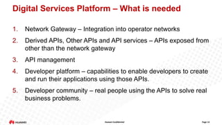 Digital Services Platform – What is needed
1.

Network Gateway – Integration into operator networks

2.

Derived APIs, Other APIs and API services – APIs exposed from
other than the network gateway

3.

API management

4.

Developer platform – capabilities to enable developers to create
and run their applications using those APIs.

5.

Developer community – real people using the APIs to solve real
business problems.

Huawei Confidential

Page 13

 