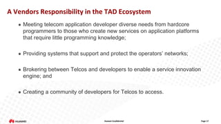 A Vendors Responsibility in the TAD Ecosystem


Meeting telecom application developer diverse needs from hardcore
programmers to those who create new services on application platforms
that require little programming knowledge;



Providing systems that support and protect the operators’ networks;



Brokering between Telcos and developers to enable a service innovation
engine; and



Creating a community of developers for Telcos to access.

Huawei Confidential

Page 17

 