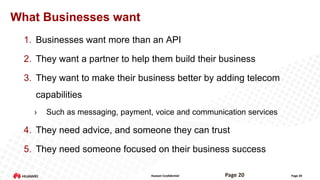 What Businesses want
1. Businesses want more than an API
2. They want a partner to help them build their business

3. They want to make their business better by adding telecom
capabilities
›

Such as messaging, payment, voice and communication services

4. They need advice, and someone they can trust

5. They need someone focused on their business success
Huawei Confidential

Page 20

Page 20

 