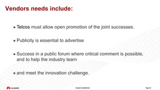 Vendors needs include:


Telcos must allow open promotion of the joint successes.



Publicity is essential to advertise



Success in a public forum where critical comment is possible,
and to help the industry learn



and meet the innovation challenge.

Huawei Confidential

Page 22

 
