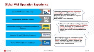 Global VAS Operation Experience
“Huawei has delivered a first-class maintenance
outsourcing Service to Starcomms, which met
the maintenance outsourcing needs of
Starcomms. Thanking Huawei Service engineers
for their efforts.”
Maher Qubain, CTO of Starcomms

Double VAS Revenue within 1 year

One Stop Multi Vendor MS Solution

"We wanted to have the same billing and prepaid
platform but the complexity around the integration
is huge, 13 countries are 13 differences and
Huawei had the ability to do the integration”
Joachim Mata, Director of Product Marketing at
Telefonica

Decrease the complexity of network management for
Customer

Launched 30 new MVAS within 3 quarters
Proud to have achieved the completion of Service
Delivery Platform (SDP) implementation within 4
months, surpassing the industry standards and
making it the fastest SDP implementation in the
history of Indian telecom industry.

Shorten TTM from 5-7 weeks to 5-7 days

Huawei Confidential

Page 26

 