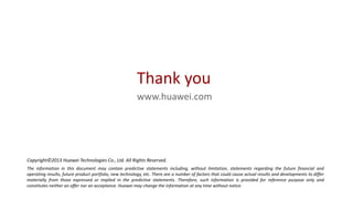 Thank you
www.huawei.com

Copyright©2013 Huawei Technologies Co., Ltd. All Rights Reserved.
The information in this document may contain predictive statements including, without limitation, statements regarding the future financial and
operating results, future product portfolio, new technology, etc. There are a number of factors that could cause actual results and developments to differ
materially from those expressed or implied in the predictive statements. Therefore, such information is provided for reference purpose only and
constitutes neither an offer nor an acceptance. Huawei may change the information at any time without notice.

 