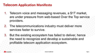 Telecom Application Manifesto
1. Telecom voice and messaging revenues, a $1T market,
are under pressure from web-based Over the Top service
providers.
2. The telecommunications industry must deliver more
services faster to survive.
3. But the existing ecosystem has failed to deliver, hence
the need to recognize and develop a sustainable and
profitable telecom application ecosystem.
Huawei Confidential

Page 5

 