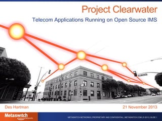 Project Clearwater
Telecom Applications Running on Open Source IMS

Des Hartman

21 November 2013
METASWITCH NETWORKS | PROPRIETARY AND CONFIDENTIAL | METASWITCH.COM | © 2013 | SLIDE 1

 