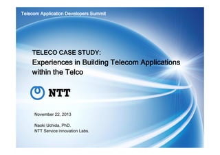 Telecom Application Developers Summit

TELECO CASE STUDY:

Experiences in Building Telecom Applications
within the Telco

November 22, 2013
Naoki Uchida, PhD.
NTT Service innovation Labs.

 