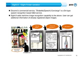 Sight-X ~Sight Finder variation
Docomo’s commercial service, “Shabette(Speech)-Concierge” is a Siri-type
speech recognition based Q&A service.
Sight-X adds real-time image recognition capability to the above. User can get
additional information of already registered object images.

Tell me
detail！

Name

【宮坂醸造・真澄】
宮坂醸造・真澄】
純米「奥伝寒造り
「奥伝寒造り」
純米「奥伝寒造り」
¥1200(税込)

Caracteristics

I’m curious
about this.

How is its
reputation？

Reputation

昔ながらの日本酒の
味ですが、くせのな
い洗練された味で美
味しい魚ととても合
いました。（40代男
性）

Like what？

Similar wine

先月購入した“花美蔵”
に似た味わいです

Recommendation

冷蔵庫でよく冷や
し、魚料理と一緒に
飲むと最高です！
（２０代女性）

日本酒通のAさん
Copyright©2013 NTT CORPORATION

15

 