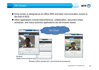 OiC Screen
Entry screen is designed as an office SNS and basic communication screen is
like that of RCS.
Other applications include teleconference, collaboration, document share,
scheduler, and many business applications are all browser based.
OiC Cloud

Browser
(basic communication tool)

Browser (office member list = phone book and presence)
Copyright©2013 NTT CORPORATION

24

 
