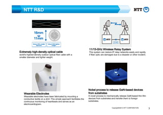NTT R&D

highExtremely high-density optical cable

world's highest-density outdoor optical fiber cable with a
smaller diameter and lighter weight.

Wearable Electrodes

Wearable electrodes have been fabricated by mounting a
conductive textile on a shirt. This simple approach facilitates the
continuous monitoring of heartbeats and serves as an
electrocardiogram.

11/1511/15-GHz Wireless Relay System

This system can restore IP relay networks easily and rapidly
if fiber optic are damaged due to a disaster or other incident.

GaNNobel process to release GaN-based devices
from substrates

A novel process to mechanically release GaN-based thin-film
devices from substrates and transfer them to foreign
substrates.
Copyright©2013 NTT CORPORATION

3

 