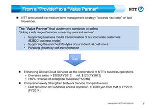 From a "Provider" to a "Value Partner"
NTT announced the medium-term management strategy “towards next step” on last
November.

The “Value Partner” that customers continue to select
Value

“Linking a wide range of services, connecting users and services”

• Supporting business model transformation of our corporate customers
(B2B2C business model)
• Supporting the enriched lifestyles of our individual customers
• Pursuing growth by self-transformation

Goal
Enhancing Global Cloud Services as the cornerstone of NTT’s business operations
• Overseas sales > $20B(FY2016) ref. $12B(FY2012)
• >50% revenue of enterprise business(FY2016)
Comprehensively Strengthen Network Service Competitiveness
• Cost reduction of Fix/Mobile access operation > 400B yen from that of FY2011
(FY2014)

Copyright©2013 NTT CORPORATION

7

 