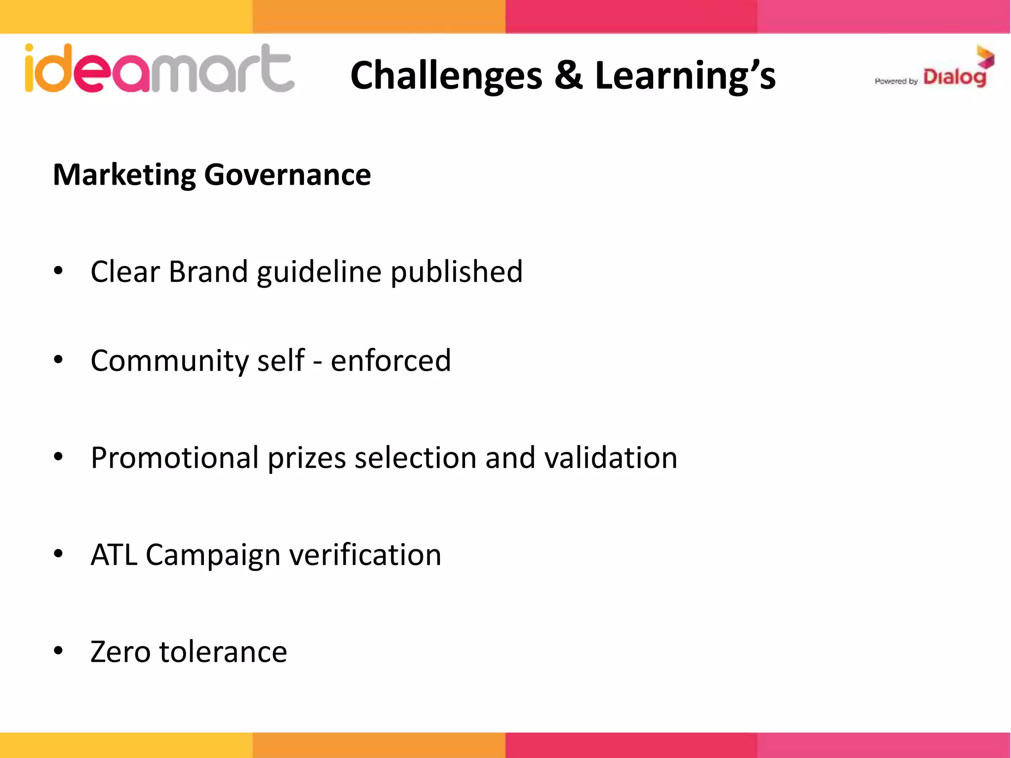 Marketing Governance 
• Clear Brand guideline published 
• Community self - enforced 
• Promotional prizes selection and validation 
• ATL Campaign verification 
• Zero tolerance 
Challenges & Learning’s 
 