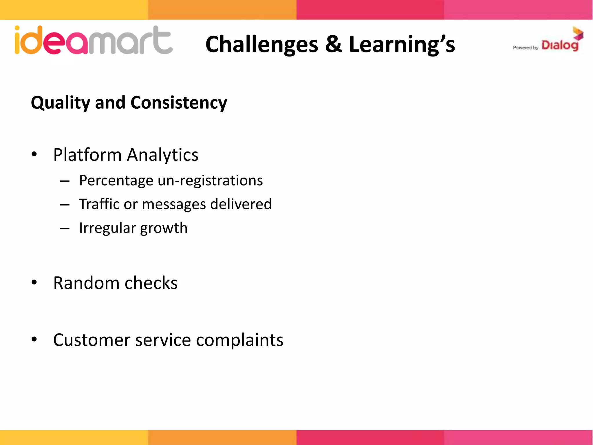 Challenges & Learning’s 
Quality and Consistency 
• Platform Analytics 
– Percentage un-registrations 
– Traffic or messages delivered 
– Irregular growth 
• Random checks 
• Customer service complaints 
 