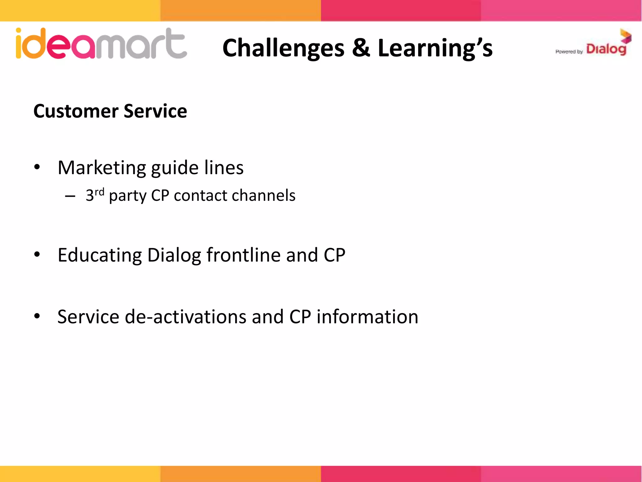 Customer Service 
Challenges & Learning’s 
• Marketing guide lines 
– 3rd party CP contact channels 
• Educating Dialog frontline and CP 
• Service de-activations and CP information 
 