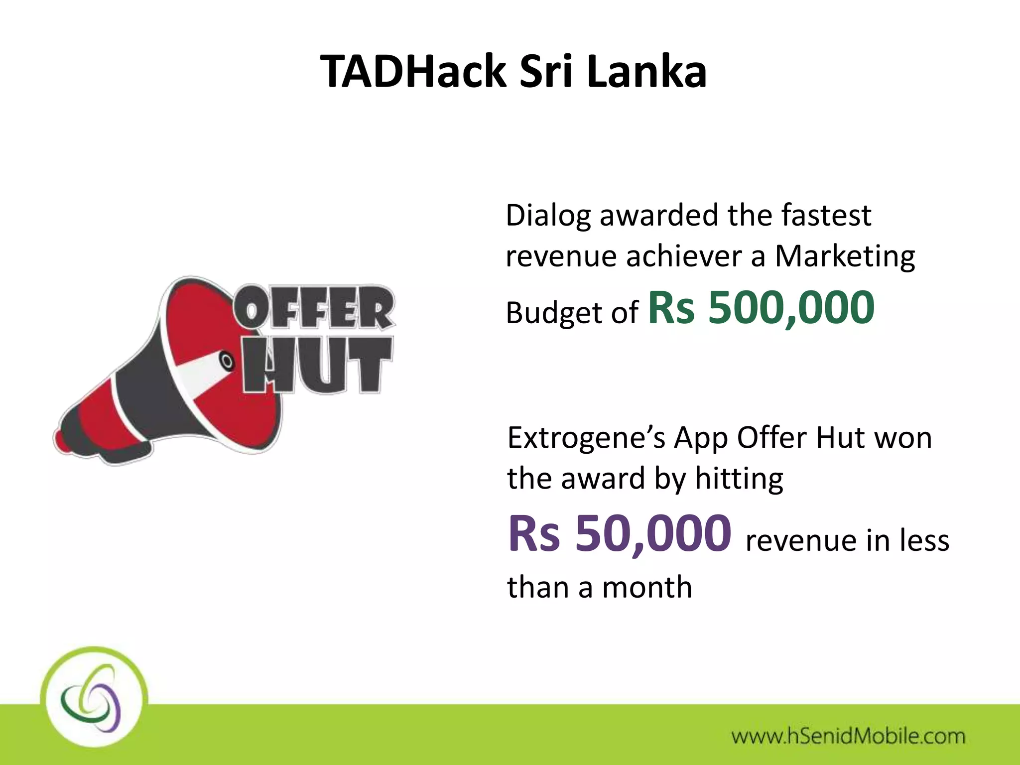 TADHack Sri Lanka 
Dialog awarded the fastest 
revenue achiever a Marketing 
Budget of Rs 500,000 
Extrogene’s App Offer Hut won 
the award by hitting 
Rs 50,000 revenue in less 
than a month 
 