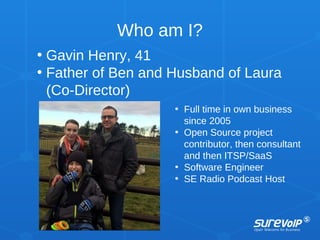 Who am I?
• Gavin Henry, 41
• Father of Ben and Husband of Laura
(Co-Director)
• Full time in own business
since 2005
• Open Source project
contributor, then consultant
and then ITSP/SaaS
• Software Engineer
• SE Radio Podcast Host
 