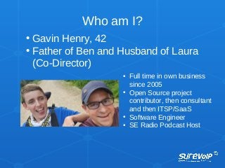 Who am I?
• Gavin Henry, 42
• Father of Ben and Husband of Laura
(Co-Director)
• Full time in own business
since 2005
• Open Source project
contributor, then consultant
and then ITSP/SaaS
• Software Engineer
• SE Radio Podcast Host
 