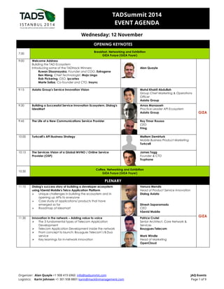 TADSummit 2014 
EVENT AGENDA 
Wednesday: 12 November 
OPENING KEYNOTES 
7:30 
Breakfast, Networking and Exhibition 
GIZA Fuaye (GIZA Foyer) 
9:00 Welcome Address 
Building the TAD Ecosystem 
Introducing some of the TADHack Winners: 
Ruwan Dissanayaka, Founder and COO, Extrogene 
Ben Klang, Chief Technologist, Mojo Lingo 
Rob Pickering, CEO, ipcortex 
Marte Soliza, Co-founder and CTO, Insync 
Alan Quayle 
9:15 Axiata Group's Service Innovation Vision 
Mohd Khairil Abdullah 
Group Chief Marketing & Operations 
Officer 
Axiata Group 
9:30 Building a Successful Service Innovation Ecosystem, Dialog's 
IdeaMart 
Amos Manasseh 
Practice Leader API Ecosystem 
Axiata Group 
9:45 The Life of a New Communications Service Provider 
Roy Timor Rousso 
CEO 
Fring 
10:00 Turkcell’s API Business Strategy 
Duygu Defne 
Lead Product Manager 
Corporate VAS 
Turkcell 
10:15 The Services Vision of a Global MVNO / Online Service 
Provider (OSP) 
James Tagg 
Founder & CTO 
Truphone 
GIZA 
10:30 
Coffee, Networking and Exhibition 
GIZA Fuaye (GIZA Foyer) 
PLENARY 
11:10 Dialog's success story of building a developer ecosystem 
using hSenid Mobile's Telco Application Platform 
 Unique challenges in building the ecosystem and in 
opening up APIs to everyone 
 Case study of applications/ products that have 
emerged so far 
 Roadmap of Ideamart 
Venura Mendis 
Head of Product Service Innovation 
Dialog Axiata 
Dinesh Saparamadu 
CEO 
hSenid Mobile 
11:30 Innovation in the network – Adding value to voice 
 The 3 fundamental types of Telecom Application 
Development 
 Telecom Application Development inside the network 
 From concept to launch: Bouygues Telecom’s B.Duo 
service 
 Key learnings for in-network innovation 
Patrice Crutel 
Senior Architect, Core Network & 
Services 
Bouygues Telecom 
Mark Windle 
Head of Marketing 
OpenCloud 
GIZA 
Organizer: Alan Quayle +1 908 419 6960 info@tadsummit.com JAQ Events 
Logistics: Karin Johnson +1 301 938 8801 karin@macklinmanagement.com Page 1 of 9 
 
