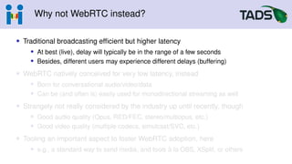 Why not WebRTC instead?
• Traditional broadcasting efficient but higher latency
• At best (live), delay will typically be in the range of a few seconds
• Besides, different users may experience different delays (buffering)
• WebRTC natively conceived for very low latency, instead
• Born for conversational audio/video/data
• Can be (and often is) easily used for monodirectional streaming as well
• Strangely not really considered by the industry up until recently, though
• Good audio quality (Opus, RED/FEC, stereo/multiopus, etc.)
• Good video quality (multiple codecs, simulcast/SVC, etc.)
• Tooling an important aspect to foster WebRTC adoption, here
• e.g., a standard way to send media, and tools à la OBS, XSplit, or others
 