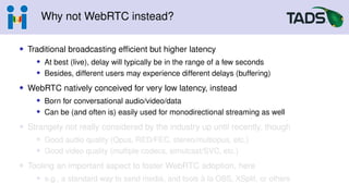 Why not WebRTC instead?
• Traditional broadcasting efficient but higher latency
• At best (live), delay will typically be in the range of a few seconds
• Besides, different users may experience different delays (buffering)
• WebRTC natively conceived for very low latency, instead
• Born for conversational audio/video/data
• Can be (and often is) easily used for monodirectional streaming as well
• Strangely not really considered by the industry up until recently, though
• Good audio quality (Opus, RED/FEC, stereo/multiopus, etc.)
• Good video quality (multiple codecs, simulcast/SVC, etc.)
• Tooling an important aspect to foster WebRTC adoption, here
• e.g., a standard way to send media, and tools à la OBS, XSplit, or others
 